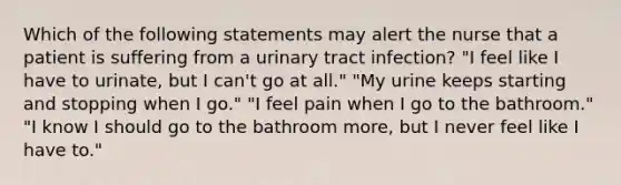 Which of the following statements may alert the nurse that a patient is suffering from a urinary tract infection? "I feel like I have to urinate, but I can't go at all." "My urine keeps starting and stopping when I go." "I feel pain when I go to the bathroom." "I know I should go to the bathroom more, but I never feel like I have to."