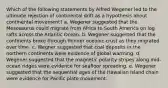 Which of the following statements by Alfred Wegener led to the ultimate rejection of continental drift as a hypothesis about continental movement? a. Wegener suggested that the Mesosaurus could migrate from Africa to South America on log rafts across the Atlantic Ocean. b. Wegener suggested that the continents broke through thinner oceanic crust as they migrated over time. c. Wegner suggested that coal deposits in the northern continents were evidence of global warming. d. Wegener suggested that the magnetic polarity stripes along mid-ocean ridges were evidence for seafloor spreading. e. Wegener suggested that the sequential ages of the Hawaiian Island chain were evidence for Pacific plate movement.