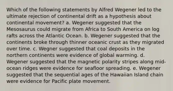 Which of the following statements by Alfred Wegener led to the ultimate rejection of continental drift as a hypothesis about continental movement? a. Wegener suggested that the Mesosaurus could migrate from Africa to South America on log rafts across the Atlantic Ocean. b. Wegener suggested that the continents broke through thinner oceanic crust as they migrated over time. c. Wegner suggested that coal deposits in the northern continents were evidence of global warming. d. Wegener suggested that the magnetic polarity stripes along mid-ocean ridges were evidence for seafloor spreading. e. Wegener suggested that the sequential ages of the Hawaiian Island chain were evidence for Pacific plate movement.