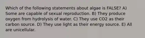 Which of the following statements about algae is FALSE? A) Some are capable of sexual reproduction. B) They produce oxygen from hydrolysis of water. C) They use CO2 as their carbon source. D) They use light as their energy source. E) All are unicellular.