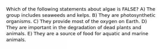 Which of the following statements about algae is FALSE? A) T​he group includes seaweeds and kelps. B) ​T​hey are photosynthetic organisms. C) ​T​hey provide most of the oxygen on Earth. D) ​They are important in the degradation of dead plants and animals. E) ​They are a source of food for aquatic and marine animals.