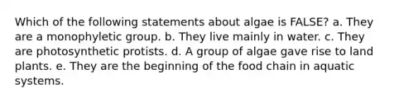 Which of the following statements about algae is FALSE? a. They are a monophyletic group. b. They live mainly in water. c. They are photosynthetic protists. d. A group of algae gave rise to land plants. e. They are the beginning of the food chain in aquatic systems.