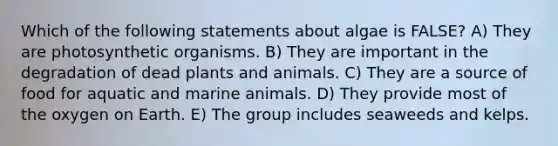 Which of the following statements about algae is FALSE? A) They are photosynthetic organisms. B) They are important in the degradation of dead plants and animals. C) They are a source of food for aquatic and marine animals. D) They provide most of the oxygen on Earth. E) The group includes seaweeds and kelps.