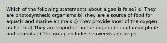 Which of the following statements about algae is false? a) They are photosynthetic organisms b) They are a source of food for aquatic and marine animals c) They provide most of the oxygen on Earth d) They are important in the degradation of dead plants and animals e) The group includes seaweeds and kelps