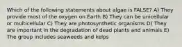 Which of the following statements about algae is FALSE? A) They provide most of the oxygen on Earth B) They can be unicellular or multicellular C) They are photosynthetic organisms D) They are important in the degradation of dead plants and animals E) The group includes seaweeds and kelps