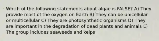 Which of the following statements about algae is FALSE? A) They provide most of the oxygen on Earth B) They can be unicellular or multicellular C) They are photosynthetic organisms D) They are important in the degradation of dead plants and animals E) The group includes seaweeds and kelps