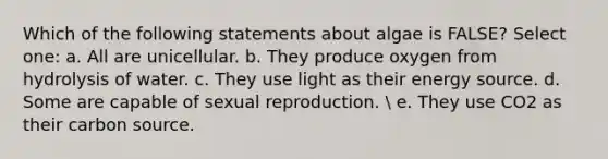 Which of the following statements about algae is FALSE? Select one: a. All are unicellular. b. They produce oxygen from hydrolysis of water. c. They use light as their energy source. d. Some are capable of sexual reproduction.  e. They use CO2 as their carbon source.