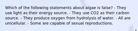 Which of the following statements about algae is false? - They use light as their energy source. - They use CO2 as their carbon source. - They produce oxygen from hydrolysis of water. - All are unicellular. - Some are capable of sexual reproductions.