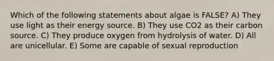 Which of the following statements about algae is FALSE? A) They use light as their energy source. B) They use CO2 as their carbon source. C) They produce oxygen from hydrolysis of water. D) All are unicellular. E) Some are capable of sexual reproduction