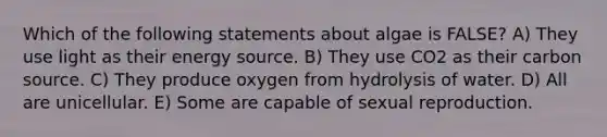 Which of the following statements about algae is FALSE? A) They use light as their energy source. B) They use CO2 as their carbon source. C) They produce oxygen from hydrolysis of water. D) All are unicellular. E) Some are capable of sexual reproduction.