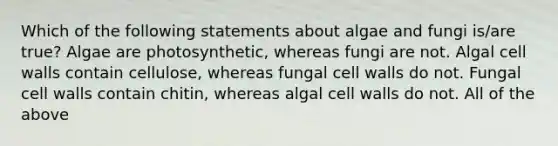 Which of the following statements about algae and fungi is/are true? Algae are photosynthetic, whereas fungi are not. Algal cell walls contain cellulose, whereas fungal cell walls do not. Fungal cell walls contain chitin, whereas algal cell walls do not. All of the above