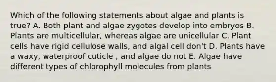 Which of the following statements about algae and plants is true? A. Both plant and algae zygotes develop into embryos B. Plants are multicellular, whereas algae are unicellular C. Plant cells have rigid cellulose walls, and algal cell don't D. Plants have a waxy, waterproof cuticle , and algae do not E. Algae have different types of chlorophyll molecules from plants