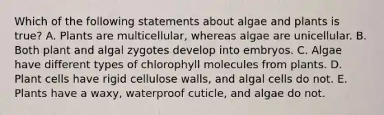 Which of the following statements about algae and plants is true? A. Plants are multicellular, whereas algae are unicellular. B. Both plant and algal zygotes develop into embryos. C. Algae have different types of chlorophyll molecules from plants. D. Plant cells have rigid cellulose walls, and algal cells do not. E. Plants have a waxy, waterproof cuticle, and algae do not.