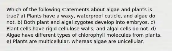 Which of the following statements about algae and plants is true? a) Plants have a waxy, waterproof cuticle, and algae do not. b) Both plant and algal zygotes develop into embryos. c) Plant cells have rigid cellulose walls, and algal cells do not. d) Algae have different types of chlorophyll molecules from plants. e) Plants are multicellular, whereas algae are unicellular.