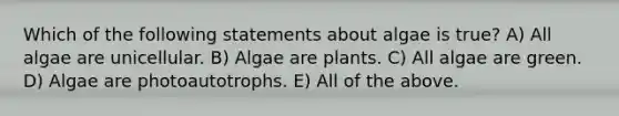 Which of the following statements about algae is true? A) All algae are unicellular. B) Algae are plants. C) All algae are green. D) Algae are photoautotrophs. E) All of the above.