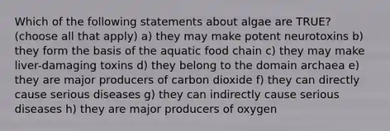 Which of the following statements about algae are TRUE? (choose all that apply) a) they may make potent neurotoxins b) they form the basis of the aquatic food chain c) they may make liver-damaging toxins d) they belong to the <a href='https://www.questionai.com/knowledge/kfXw10Rlnk-domain-archaea' class='anchor-knowledge'>domain archaea</a> e) they are major producers of carbon dioxide f) they can directly cause serious diseases g) they can indirectly cause serious diseases h) they are major producers of oxygen