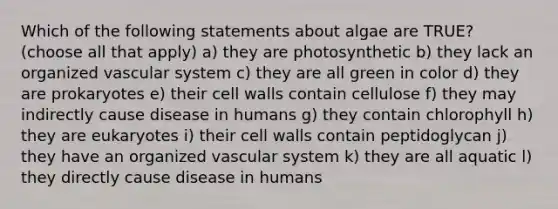 Which of the following statements about algae are TRUE? (choose all that apply) a) they are photosynthetic b) they lack an organized vascular system c) they are all green in color d) they are prokaryotes e) their cell walls contain cellulose f) they may indirectly cause disease in humans g) they contain chlorophyll h) they are eukaryotes i) their cell walls contain peptidoglycan j) they have an organized vascular system k) they are all aquatic l) they directly cause disease in humans