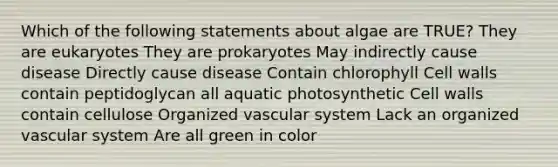 Which of the following statements about algae are TRUE? They are eukaryotes They are prokaryotes May indirectly cause disease Directly cause disease Contain chlorophyll Cell walls contain peptidoglycan all aquatic photosynthetic Cell walls contain cellulose Organized vascular system Lack an organized vascular system Are all green in color