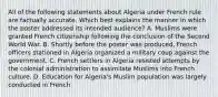 All of the following statements about Algeria under French rule are factually accurate. Which best explains the manner in which the poster addressed its intended audience? A. Muslims were granted French citizenship following the conclusion of the Second World War. B. Shortly before the poster was produced, French officers stationed in Algeria organized a military coup against the government. C. French settlers in Algeria resisted attempts by the colonial administration to assimilate Muslims into French culture. D. Education for Algeria's Muslim population was largely conducted in French.