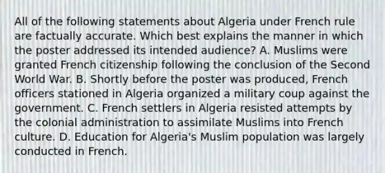 All of the following statements about Algeria under French rule are factually accurate. Which best explains the manner in which the poster addressed its intended audience? A. Muslims were granted French citizenship following the conclusion of the Second World War. B. Shortly before the poster was produced, French officers stationed in Algeria organized a military coup against the government. C. French settlers in Algeria resisted attempts by the colonial administration to assimilate Muslims into French culture. D. Education for Algeria's Muslim population was largely conducted in French.