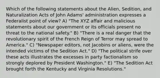 Which of the following statements about the Alien, Sedition, and Naturalization Acts of John Adams' administration expresses a Federalist <a href='https://www.questionai.com/knowledge/kYbSFnH6uO-point-of-view' class='anchor-knowledge'>point of view</a>? A) "The XYZ affair and malicious statements about our government or its officials present no threat to the national safety." B) "There is a real danger that the revolutionary spirit of the French Reign of Terror may spread to America." C) "Newspaper editors, not Jacobins or aliens, were the intended victims of the Sedition Act." D) "The political strife over these acts illustrates the excesses in party factionalism so strongly deplored by President Washington." E) "The Sedition Act brought forth the Kentucky and Virginia Resolutions."