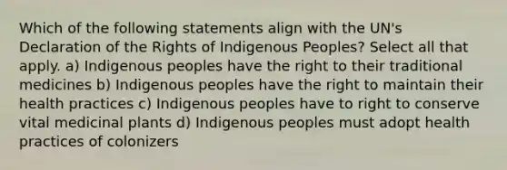 Which of the following statements align with the UN's Declaration of the Rights of Indigenous Peoples? Select all that apply. a) Indigenous peoples have the right to their traditional medicines b) Indigenous peoples have the right to maintain their health practices c) Indigenous peoples have to right to conserve vital medicinal plants d) Indigenous peoples must adopt health practices of colonizers