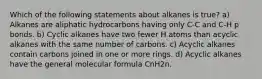 Which of the following statements about alkanes is true? a) Alkanes are aliphatic hydrocarbons having only C-C and C-H p bonds. b) Cyclic alkanes have two fewer H atoms than acyclic alkanes with the same number of carbons. c) Acyclic alkanes contain carbons joined in one or more rings. d) Acyclic alkanes have the general molecular formula CnH2n.