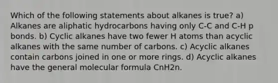 Which of the following statements about alkanes is true? a) Alkanes are aliphatic hydrocarbons having only C-C and C-H p bonds. b) Cyclic alkanes have two fewer H atoms than acyclic alkanes with the same number of carbons. c) Acyclic alkanes contain carbons joined in one or more rings. d) Acyclic alkanes have the general molecular formula CnH2n.