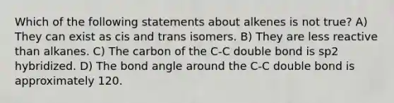 Which of the following statements about alkenes is not true? A) They can exist as cis and trans isomers. B) They are less reactive than alkanes. C) The carbon of the C-C double bond is sp2 hybridized. D) The bond angle around the C-C double bond is approximately 120.