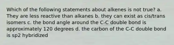 Which of the following statements about alkenes is not true? a. They are less reactive than alkanes b. they can exist as cis/trans isomers c. the bond angle around the C-C double bond is approximately 120 degrees d. the carbon of the C-C double bond is sp2 hybridized