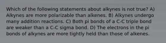 Which of the following statements about alkynes is not true? A) Alkynes are more polarizable than alkenes. B) Alkynes undergo many addition reactions. C) Both pi bonds of a C-C triple bond are weaker than a C-C sigma bond. D) The electrons in the pi bonds of alkynes are more tightly held than those of alkenes.