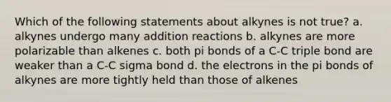 Which of the following statements about alkynes is not true? a. alkynes undergo many addition reactions b. alkynes are more polarizable than alkenes c. both pi bonds of a C-C triple bond are weaker than a C-C sigma bond d. the electrons in the pi bonds of alkynes are more tightly held than those of alkenes