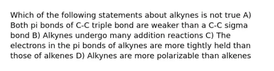 Which of the following statements about alkynes is not true A) Both pi bonds of C-C triple bond are weaker than a C-C sigma bond B) Alkynes undergo many addition reactions C) The electrons in the pi bonds of alkynes are more tightly held than those of alkenes D) Alkynes are more polarizable than alkenes