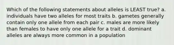 Which of the following statements about alleles is LEAST true? a. individuals have two alleles for most traits b. gametes generally contain only one allele from each pair c. males are more likely than females to have only one allele for a trait d. dominant alleles are always more common in a population