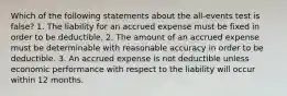 Which of the following statements about the all-events test is false? 1. The liability for an accrued expense must be fixed in order to be deductible. 2. The amount of an accrued expense must be determinable with reasonable accuracy in order to be deductible. 3. An accrued expense is not deductible unless economic performance with respect to the liability will occur within 12 months.