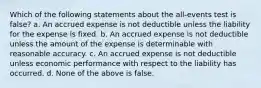 Which of the following statements about the all-events test is false? a. An accrued expense is not deductible unless the liability for the expense is fixed. b. An accrued expense is not deductible unless the amount of the expense is determinable with reasonable accuracy. c. An accrued expense is not deductible unless economic performance with respect to the liability has occurred. d. None of the above is false.