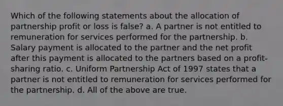 Which of the following statements about the allocation of partnership profit or loss is false? a. A partner is not entitled to remuneration for services performed for the partnership. b. Salary payment is allocated to the partner and the net profit after this payment is allocated to the partners based on a profit-sharing ratio. c. Uniform Partnership Act of 1997 states that a partner is not entitled to remuneration for services performed for the partnership. d. All of the above are true.