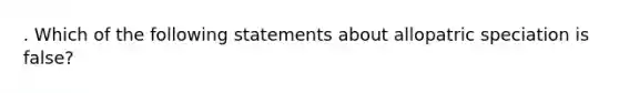 . Which of the following statements about allopatric speciation is false?