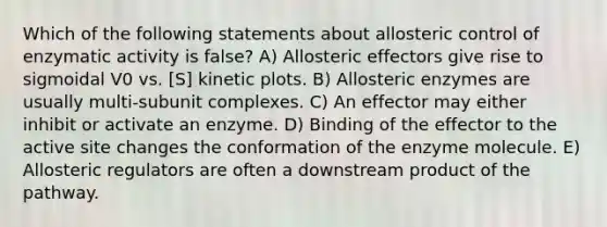 Which of the following statements about allosteric control of enzymatic activity is false? A) Allosteric effectors give rise to sigmoidal V0 vs. [S] kinetic plots. B) Allosteric enzymes are usually multi-subunit complexes. C) An effector may either inhibit or activate an enzyme. D) Binding of the effector to the active site changes the conformation of the enzyme molecule. E) Allosteric regulators are often a downstream product of the pathway.