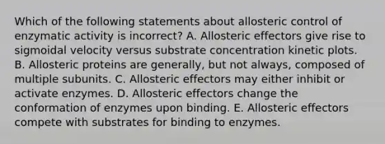 Which of the following statements about allosteric control of enzymatic activity is incorrect? A. Allosteric effectors give rise to sigmoidal velocity versus substrate concentration kinetic plots. B. Allosteric proteins are generally, but not always, composed of multiple subunits. C. Allosteric effectors may either inhibit or activate enzymes. D. Allosteric effectors change the conformation of enzymes upon binding. E. Allosteric effectors compete with substrates for binding to enzymes.