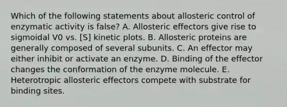 Which of the following statements about allosteric control of enzymatic activity is false? A. Allosteric effectors give rise to sigmoidal V0 vs. [S] kinetic plots. B. Allosteric proteins are generally composed of several subunits. C. An effector may either inhibit or activate an enzyme. D. Binding of the effector changes the conformation of the enzyme molecule. E. Heterotropic allosteric effectors compete with substrate for binding sites.