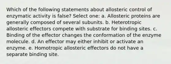 Which of the following statements about allosteric control of enzymatic activity is false? Select one: a. Allosteric proteins are generally composed of several subunits. b. Heterotropic allosteric effectors compete with substrate for binding sites. c. Binding of the effector changes the conformation of the enzyme molecule. d. An effector may either inhibit or activate an enzyme. e. Homotropic allosteric effectors do not have a separate binding site.