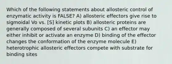 Which of the following statements about allosteric control of enzymatic activity is FALSE? A) allosteric effectors give rise to sigmoidal Vo vs. [S] kinetic plots B) allosteric proteins are generally composed of several subunits C) an effector may either inhibit or activate an enzyme D) binding of the effector changes the conformation of the enzyme molecule E) heterotrophic allosteric effectors compete with substrate for binding sites