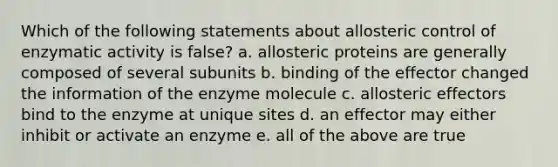 Which of the following statements about allosteric control of enzymatic activity is false? a. allosteric proteins are generally composed of several subunits b. binding of the effector changed the information of the enzyme molecule c. allosteric effectors bind to the enzyme at unique sites d. an effector may either inhibit or activate an enzyme e. all of the above are true