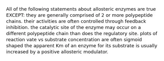 All of the following statements about allosteric enzymes are true EXCEPT: they are generally comprised of 2 or more polypeptide chains. their activities are often controlled through feedback inhibition. the catalytic site of the enzyme may occur on a different polypeptide chain than does the regulatory site. plots of reaction vate vs substrate concentration are often sigmoid shaped the apparent Km of an enzyme for its substrate is usually increased by a positive allosteric modulator.