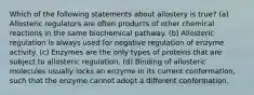 Which of the following statements about allostery is true? (a) Allosteric regulators are often products of other chemical reactions in the same biochemical pathway. (b) Allosteric regulation is always used for negative regulation of enzyme activity. (c) Enzymes are the only types of proteins that are subject to allosteric regulation. (d) Binding of allosteric molecules usually locks an enzyme in its current conformation, such that the enzyme cannot adopt a different conformation.