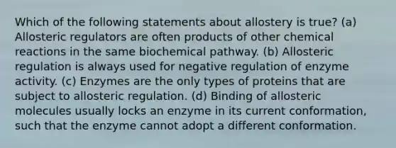 Which of the following statements about allostery is true? (a) Allosteric regulators are often products of other chemical reactions in the same biochemical pathway. (b) Allosteric regulation is always used for negative regulation of enzyme activity. (c) Enzymes are the only types of proteins that are subject to allosteric regulation. (d) Binding of allosteric molecules usually locks an enzyme in its current conformation, such that the enzyme cannot adopt a different conformation.