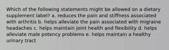 Which of the following statements might be allowed on a dietary supplement label? a. reduces the pain and stiffness associated with arthritis b. helps alleviate the pain associated with migraine headaches c. helps maintain joint health and flexibility d. helps alleviate male potency problems e. helps maintain a healthy urinary tract