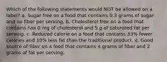 Which of the following statements would NOT be allowed on a label? a. Sugar free on a food that contains 0.3 grams of sugar and no fiber per serving. b. Cholesterol free on a food that contains has 0 mg of cholesterol and 5 g of saturated fat per serving. c. Reduced calorie on a food that contains 33% fewer calories and 10% less fat than the traditional product. d. Good source of fiber on a food that contains 4 grams of fiber and 2 grams of fat per serving.