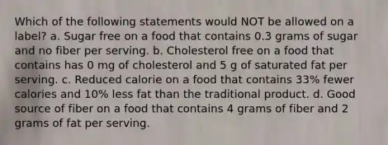 Which of the following statements would NOT be allowed on a label? a. Sugar free on a food that contains 0.3 grams of sugar and no fiber per serving. b. Cholesterol free on a food that contains has 0 mg of cholesterol and 5 g of saturated fat per serving. c. Reduced calorie on a food that contains 33% fewer calories and 10% less fat than the traditional product. d. Good source of fiber on a food that contains 4 grams of fiber and 2 grams of fat per serving.